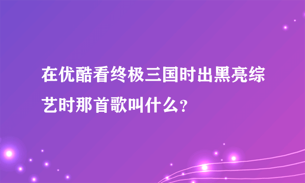 在优酷看终极三国时出黑亮综艺时那首歌叫什么？