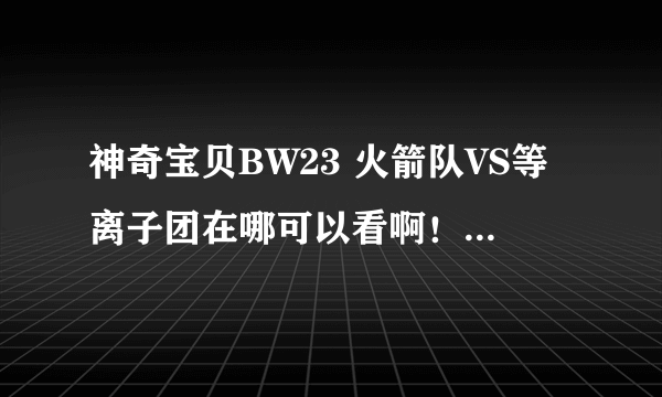 神奇宝贝BW23 火箭队VS等离子团在哪可以看啊！！！！！！！