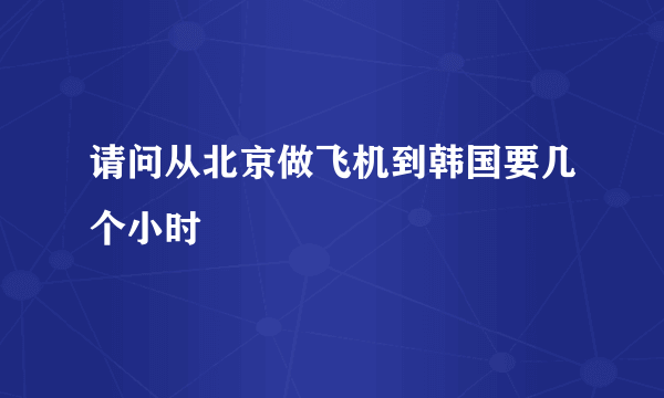 请问从北京做飞机到韩国要几个小时