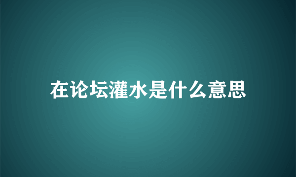 在论坛灌水是什么意思