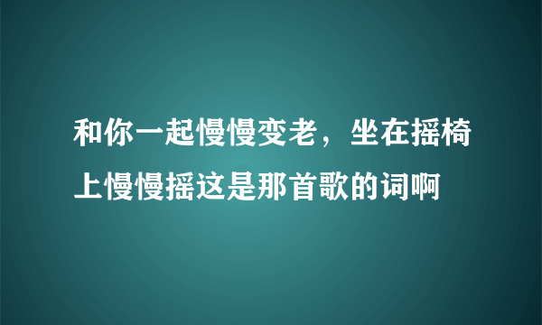 和你一起慢慢变老，坐在摇椅上慢慢摇这是那首歌的词啊