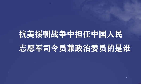 抗美援朝战争中担任中国人民志愿军司令员兼政治委员的是谁