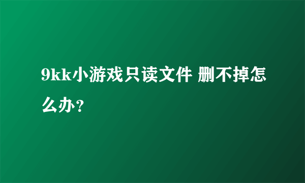 9kk小游戏只读文件 删不掉怎么办？