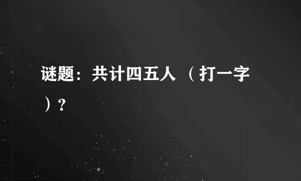 谜题：共计四五人 （打一字）？