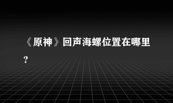 《原神》回声海螺位置在哪里？