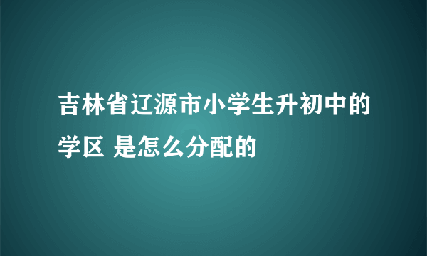 吉林省辽源市小学生升初中的学区 是怎么分配的