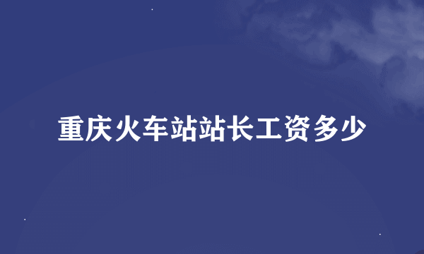 重庆火车站站长工资多少