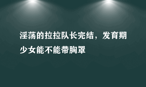 淫荡的拉拉队长完结，发育期少女能不能带胸罩