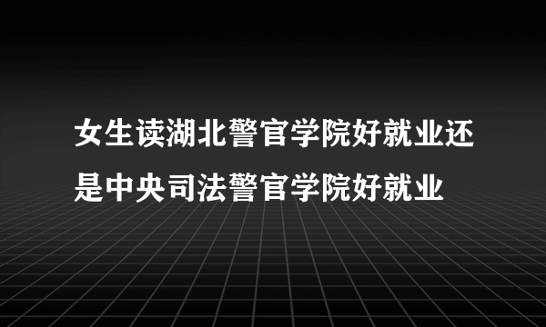 女生读湖北警官学院好就业还是中央司法警官学院好就业