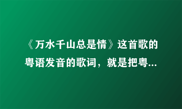 《万水千山总是情》这首歌的粤语发音的歌词，就是把粤语发音对应到相同的字