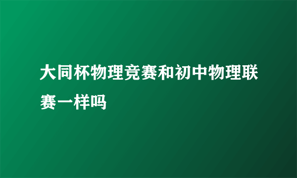 大同杯物理竞赛和初中物理联赛一样吗