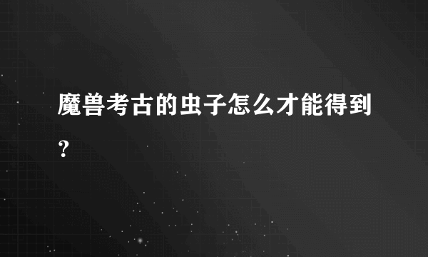 魔兽考古的虫子怎么才能得到？