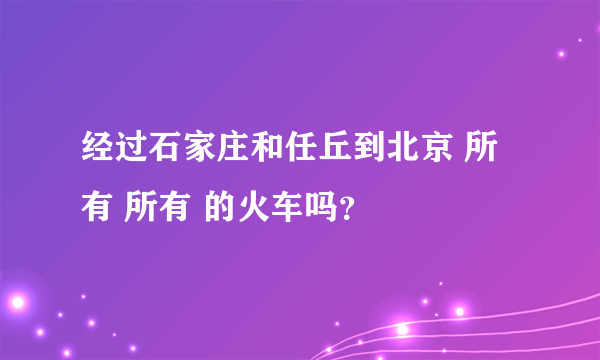 经过石家庄和任丘到北京 所有 所有 的火车吗？