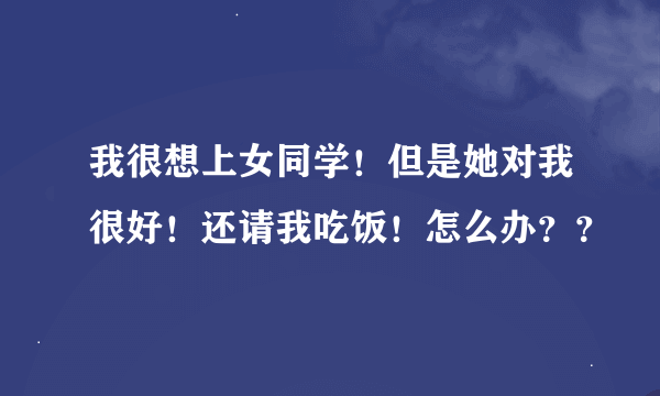 我很想上女同学！但是她对我很好！还请我吃饭！怎么办？？