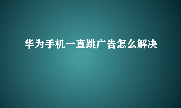 华为手机一直跳广告怎么解决