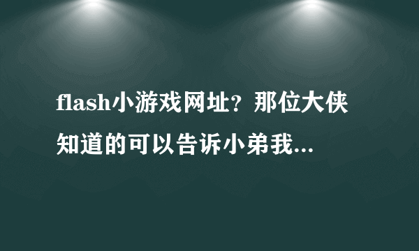 flash小游戏网址？那位大侠知道的可以告诉小弟我一下吗？谢了。