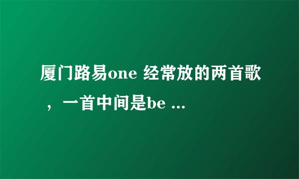 厦门路易one 经常放的两首歌 ，一首中间是be my girl 还有一首是be are be are no？ 求高手给歌名。。。