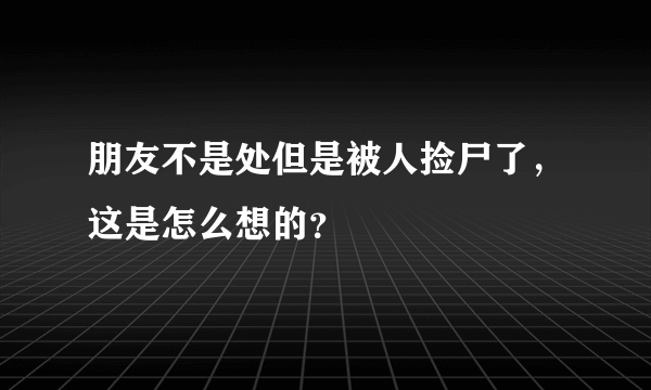 朋友不是处但是被人捡尸了，这是怎么想的？