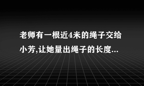 老师有一根近4米的绳子交给小芳,让她量出绳子的长度,芳芳手中�