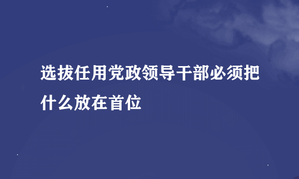 选拔任用党政领导干部必须把什么放在首位