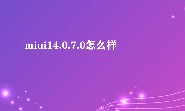 miui14.0.7.0怎么样