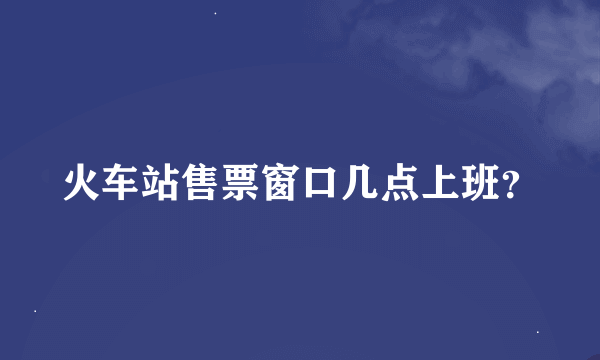 火车站售票窗口几点上班？