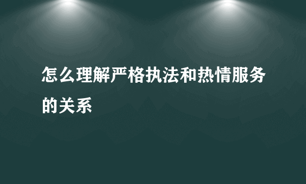 怎么理解严格执法和热情服务的关系