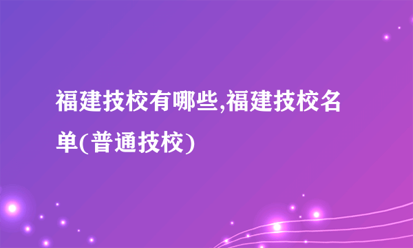 福建技校有哪些,福建技校名单(普通技校)