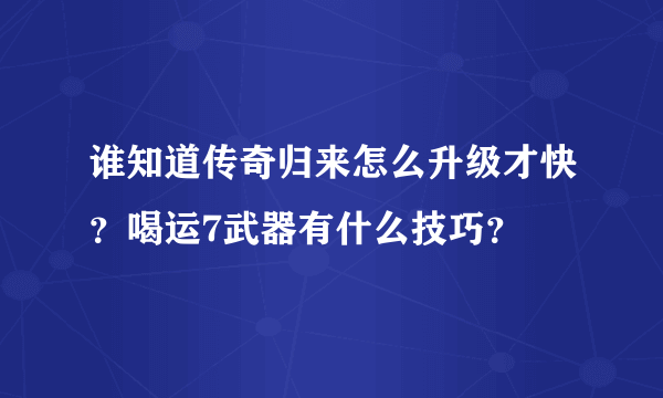 谁知道传奇归来怎么升级才快？喝运7武器有什么技巧？