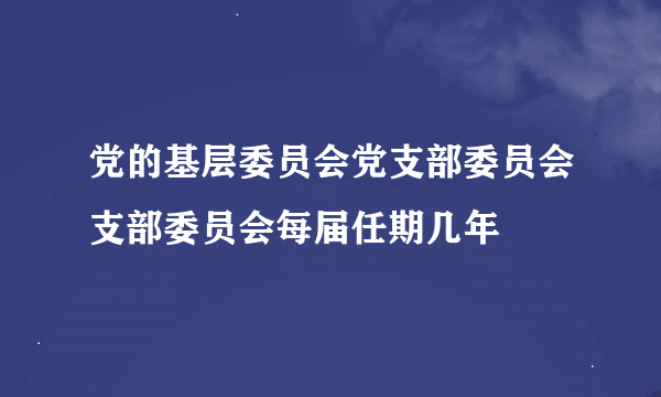 党的基层委员会党支部委员会支部委员会每届任期几年