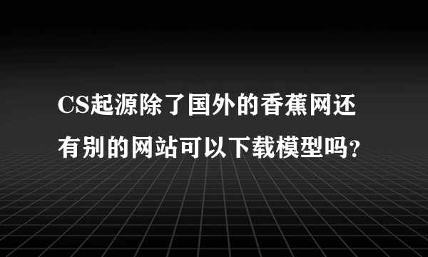 CS起源除了国外的香蕉网还有别的网站可以下载模型吗？