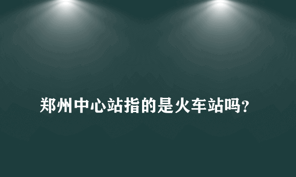 
郑州中心站指的是火车站吗？
