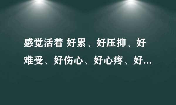 感觉活着 好累、好压抑、好难受、好伤心、好心疼、好困、好憋得上 啊，怎么办呢？