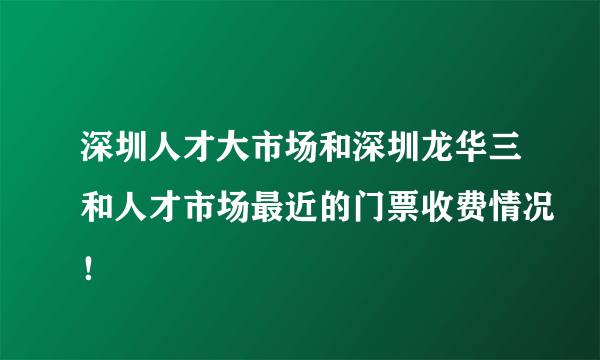 深圳人才大市场和深圳龙华三和人才市场最近的门票收费情况！