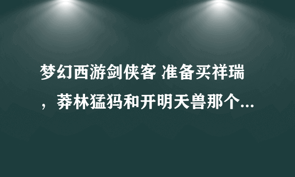 梦幻西游剑侠客 准备买祥瑞，莽林猛犸和开明天兽那个好些，说的详细些，知道猛犸贵，另一个虽然会飞，