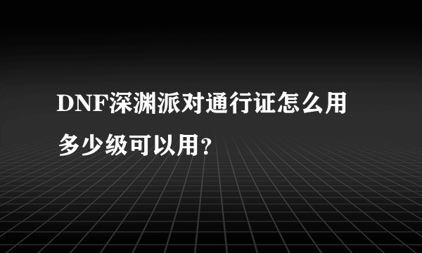 DNF深渊派对通行证怎么用 多少级可以用？