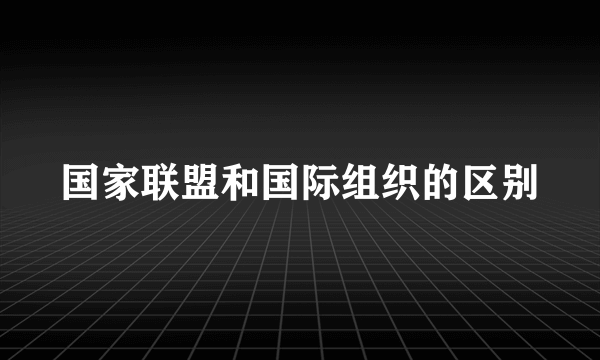 国家联盟和国际组织的区别