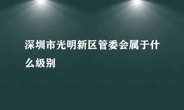 深圳市光明新区管委会属于什么级别