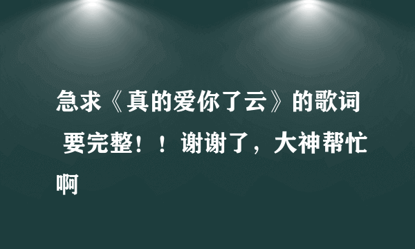 急求《真的爱你了云》的歌词 要完整！！谢谢了，大神帮忙啊