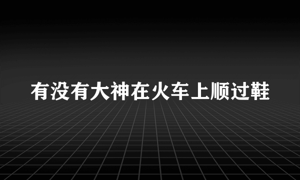 有没有大神在火车上顺过鞋