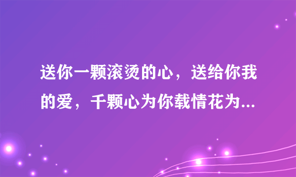 送你一颗滚烫的心，送给你我的爱，千颗心为你载情花为你开。。。。这是什么歌的歌词啊？？谁能告诉我