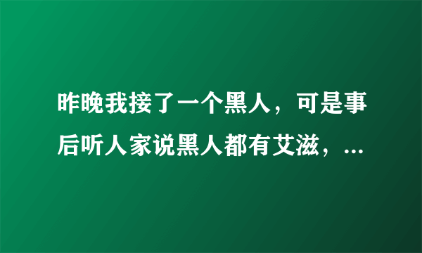 昨晚我接了一个黑人，可是事后听人家说黑人都有艾滋，想着想着就后怕，怎么办？