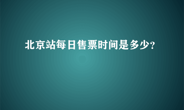 北京站每日售票时间是多少？