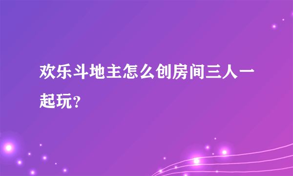 欢乐斗地主怎么创房间三人一起玩？