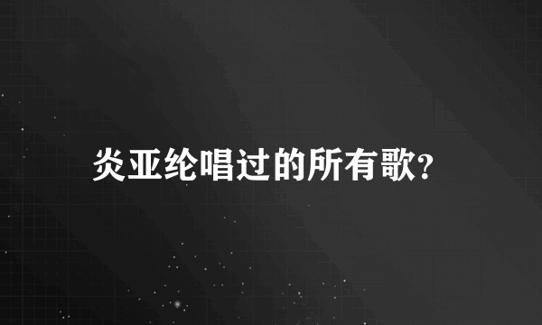 炎亚纶唱过的所有歌？