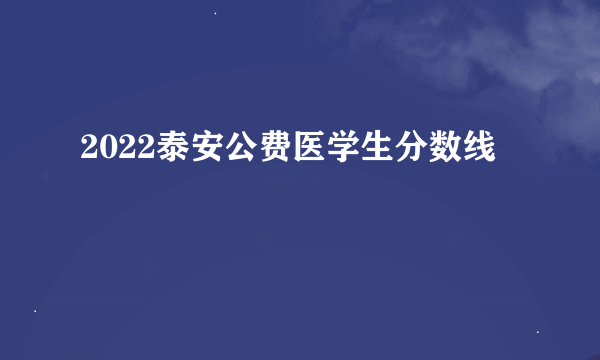 2022泰安公费医学生分数线