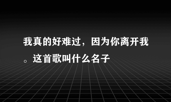 我真的好难过，因为你离开我。这首歌叫什么名子