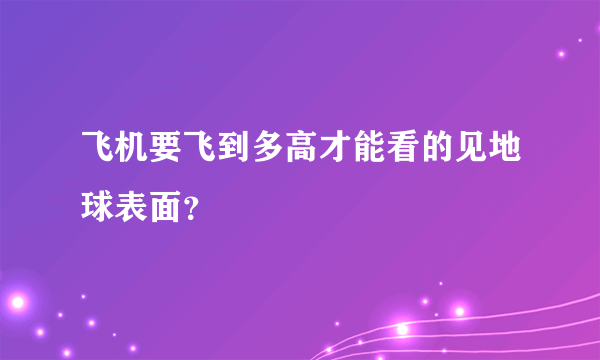 飞机要飞到多高才能看的见地球表面？