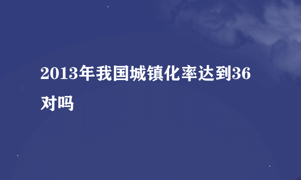 2013年我国城镇化率达到36对吗