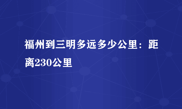 福州到三明多远多少公里：距离230公里